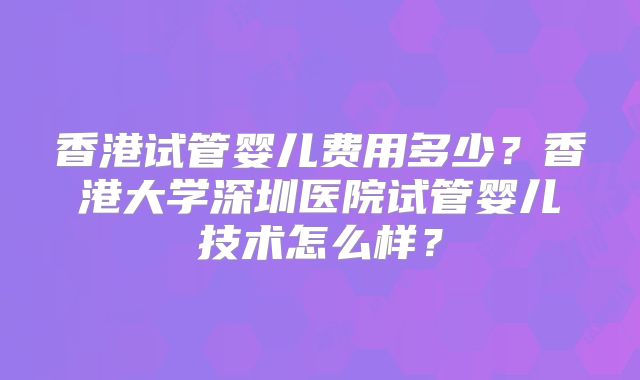 香港试管婴儿费用多少?香港大学深圳医院试管婴儿技术怎么样?