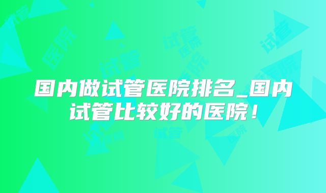 国内做试管医院排名_国内试管比较好的医院！