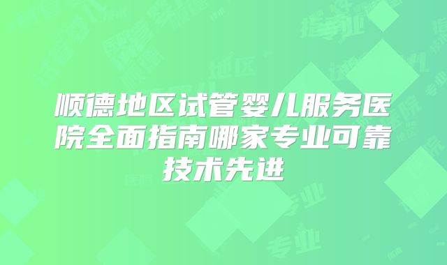 顺德地区试管婴儿服务医院全面指南哪家专业可靠技术先进