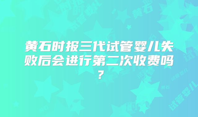 黄石时报三代试管婴儿失败后会进行第二次收费吗?