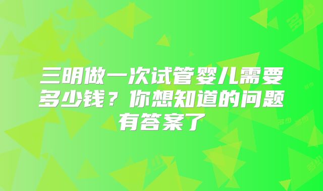 三明做一次试管婴儿需要多少钱？你想知道的问题有答案了