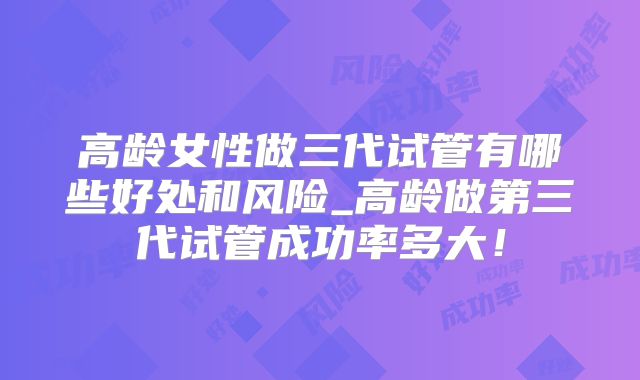 高龄女性做三代试管有哪些好处和风险_高龄做第三代试管成功率多大！