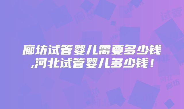 廊坊试管婴儿需要多少钱,河北试管婴儿多少钱！