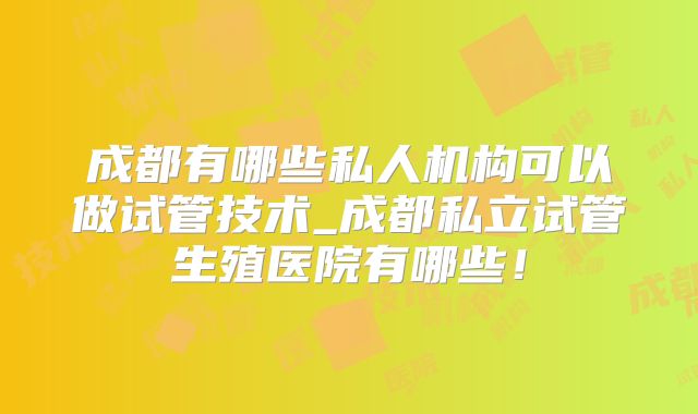 成都有哪些私人机构可以做试管技术_成都私立试管生殖医院有哪些!