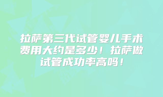 拉萨第三代试管婴儿手术费用大约是多少!拉萨做试管成功率高吗!