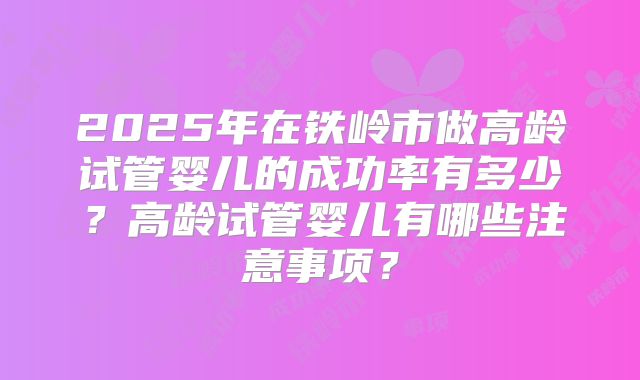 2025年在铁岭市做高龄试管婴儿的成功率有多少?高龄试管婴儿有哪些注意事项?
