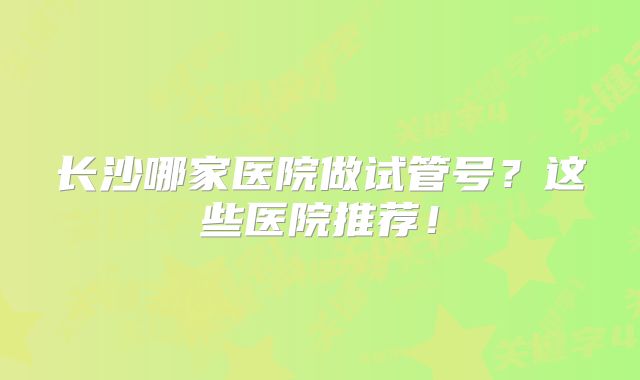 长沙哪家医院做试管号?这些医院推荐!