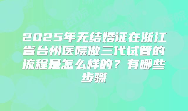 2025年无结婚证在浙江省台州医院做三代试管的流程是怎么样的？有哪些步骤