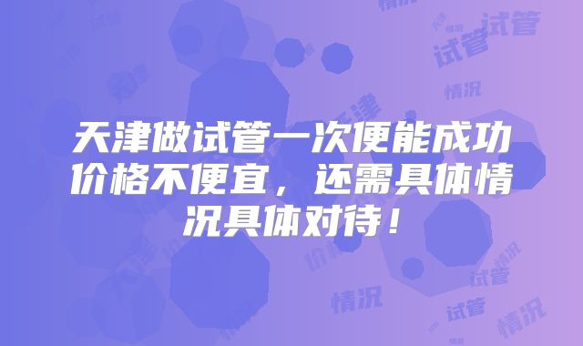 天津做试管一次便能成功价格不便宜，还需具体情况具体对待！