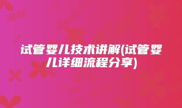 试管婴儿技术讲解(试管婴儿详细流程分享)