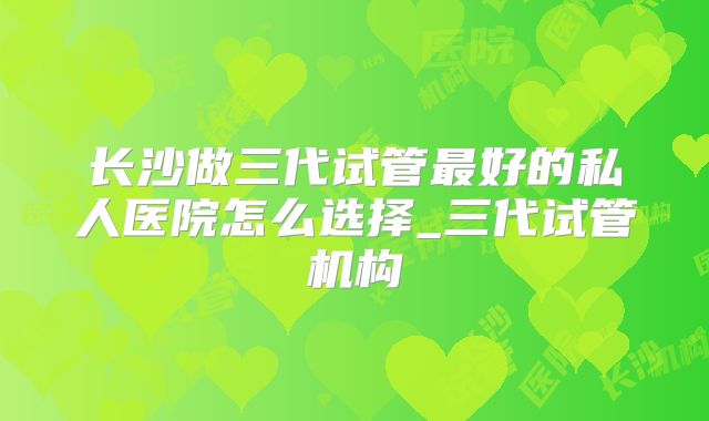 长沙做三代试管最好的私人医院怎么选择_三代试管机构
