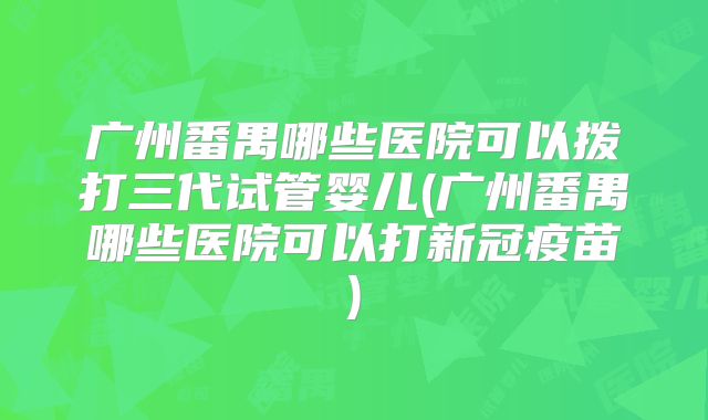 广州番禺哪些医院可以拨打三代试管婴儿(广州番禺哪些医院可以打新冠疫苗)