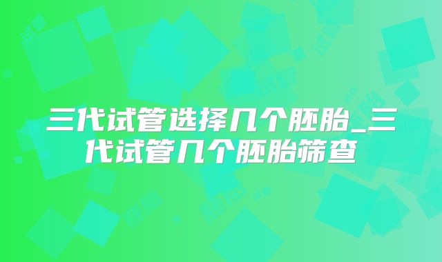 三代试管选择几个胚胎_三代试管几个胚胎筛查