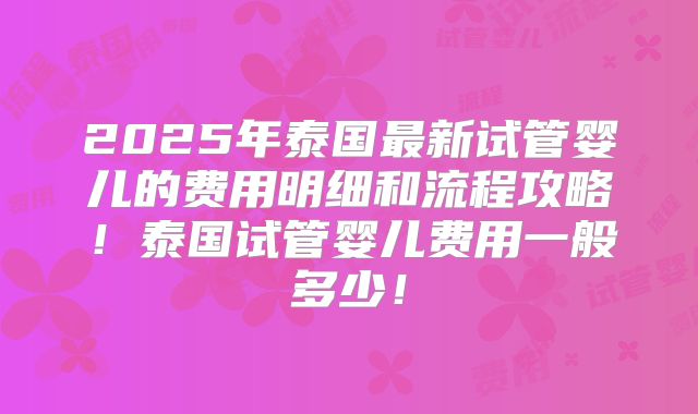 2025年泰国最新试管婴儿的费用明细和流程攻略!泰国试管婴儿费用一般多少!