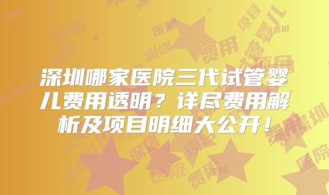 深圳哪家医院三代试管婴儿费用透明？详尽费用解析及项目明细大公开！
