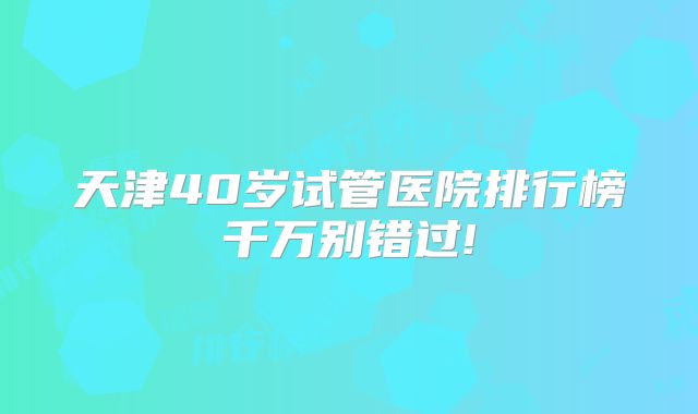 天津40岁试管医院排行榜千万别错过!