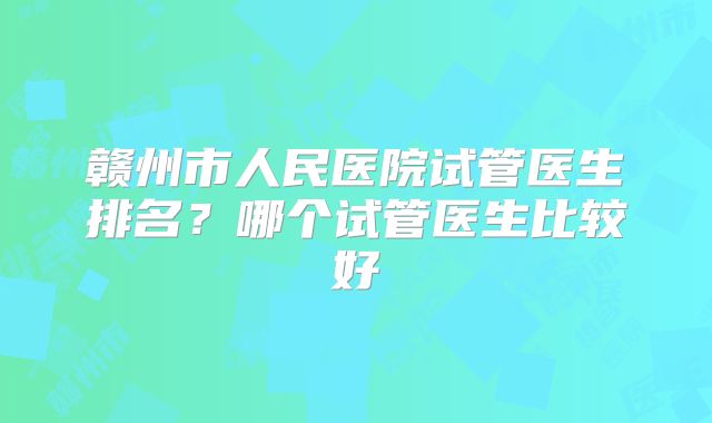 赣州市人民医院试管医生排名？哪个试管医生比较好