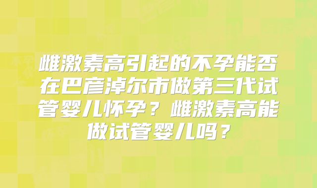 雌激素高引起的不孕能否在巴彦淖尔市做第三代试管婴儿怀孕？雌激素高能做试管婴儿吗？