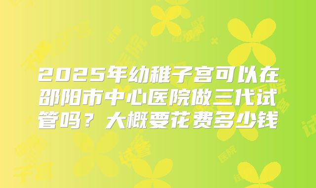 2025年幼稚子宫可以在邵阳市中心医院做三代试管吗?大概要花费多少钱