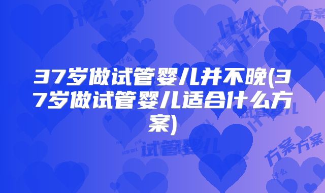 37岁做试管婴儿并不晚(37岁做试管婴儿适合什么方案)