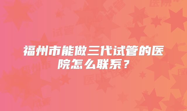 福州市能做三代试管的医院怎么联系？