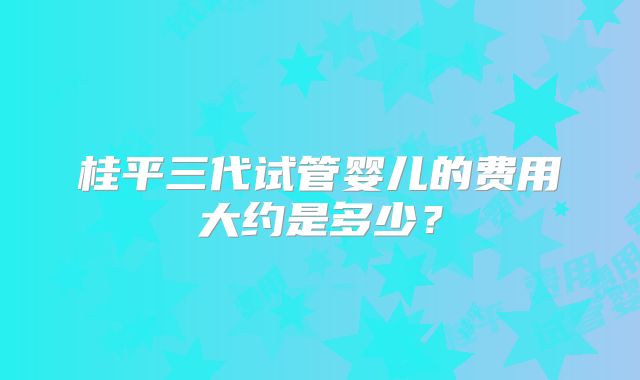 桂平三代试管婴儿的费用大约是多少？