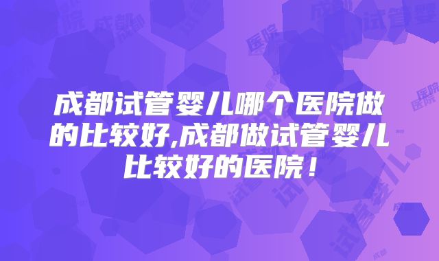 成都试管婴儿哪个医院做的比较好,成都做试管婴儿比较好的医院！