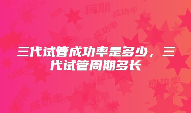 三代试管成功率是多少,三代试管周期多长