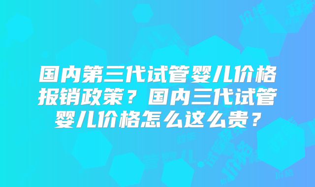 国内第三代试管婴儿价格报销政策？国内三代试管婴儿价格怎么这么贵？