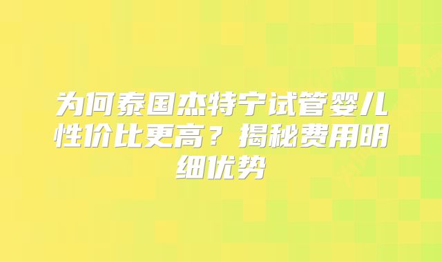 为何泰国杰特宁试管婴儿性价比更高？揭秘费用明细优势