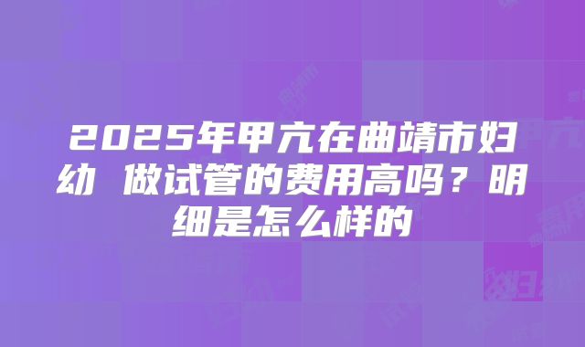 2025年甲亢在曲靖市妇幼 做试管的费用高吗？明细是怎么样的