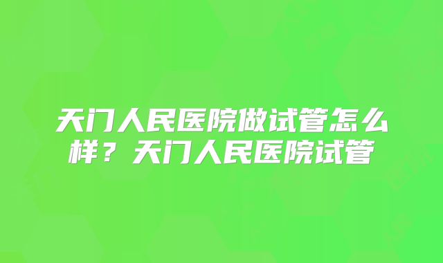 天门人民医院做试管怎么样？天门人民医院试管