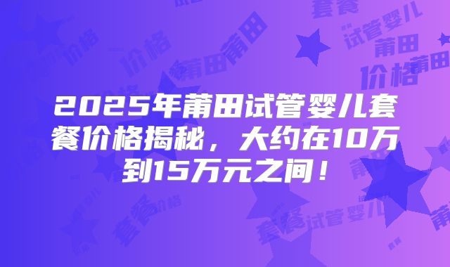 2025年莆田试管婴儿套餐价格揭秘，大约在10万到15万元之间！