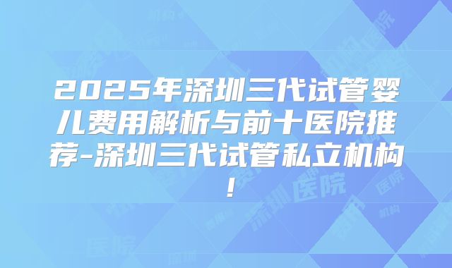 2025年深圳三代试管婴儿费用解析与前十医院推荐-深圳三代试管私立机构！