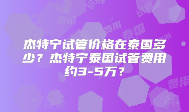杰特宁试管价格在泰国多少？杰特宁泰国试管费用约3-5万？