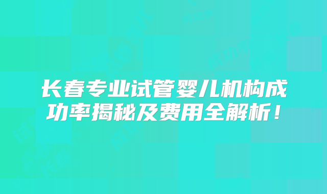 长春专业试管婴儿机构成功率揭秘及费用全解析！