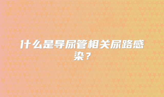 什么是导尿管相关尿路感染？