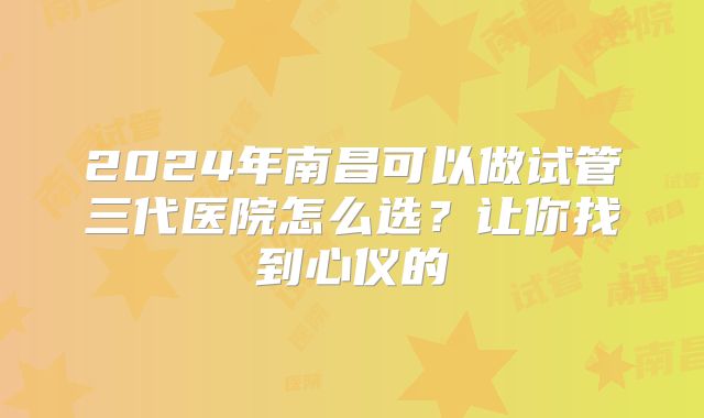 2024年南昌可以做试管三代医院怎么选？让你找到心仪的