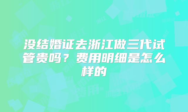 没结婚证去浙江做三代试管贵吗？费用明细是怎么样的