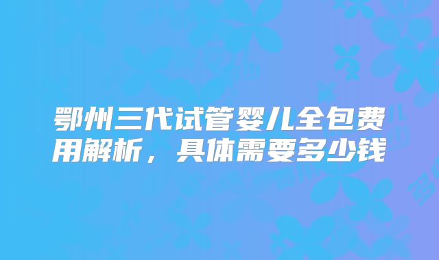鄂州三代试管婴儿全包费用解析，具体需要多少钱