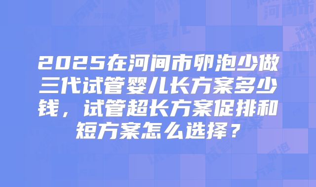 2025在河间市卵泡少做三代试管婴儿长方案多少钱,试管超长方案促排和短方案怎么选择?