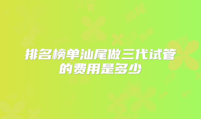 排名榜单汕尾做三代试管的费用是多少