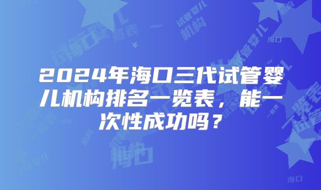 2024年海口三代试管婴儿机构排名一览表,能一次性成功吗?