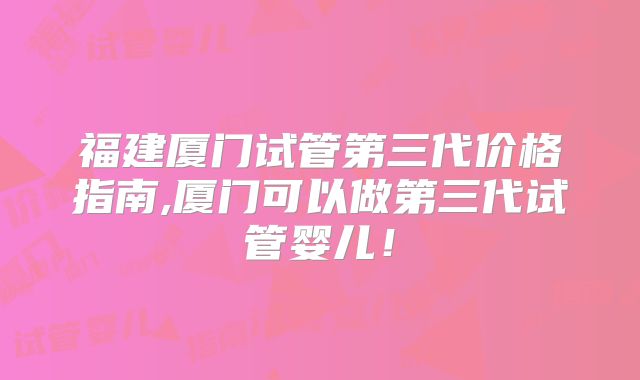 福建厦门试管第三代价格指南,厦门可以做第三代试管婴儿！