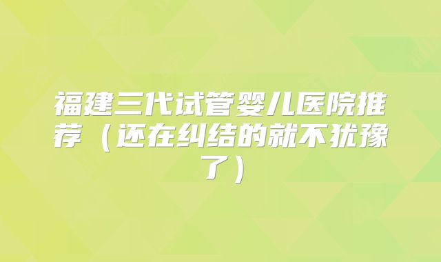 福建三代试管婴儿医院推荐（还在纠结的就不犹豫了）