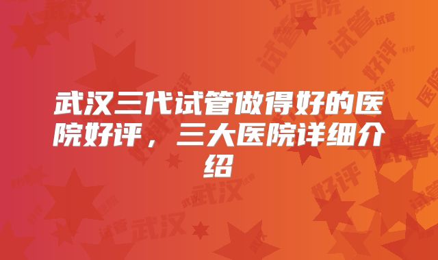 武汉三代试管做得好的医院好评，三大医院详细介绍