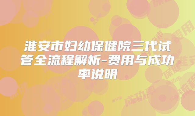 淮安市妇幼保健院三代试管全流程解析-费用与成功率说明