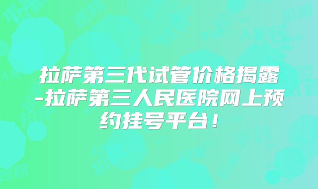 拉萨第三代试管价格揭露-拉萨第三人民医院网上预约挂号平台！