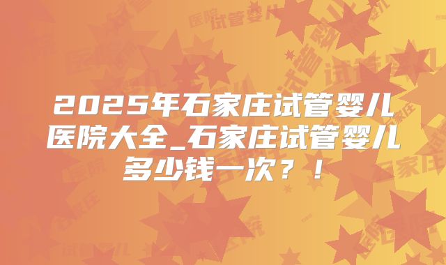 2025年石家庄试管婴儿医院大全_石家庄试管婴儿多少钱一次?!