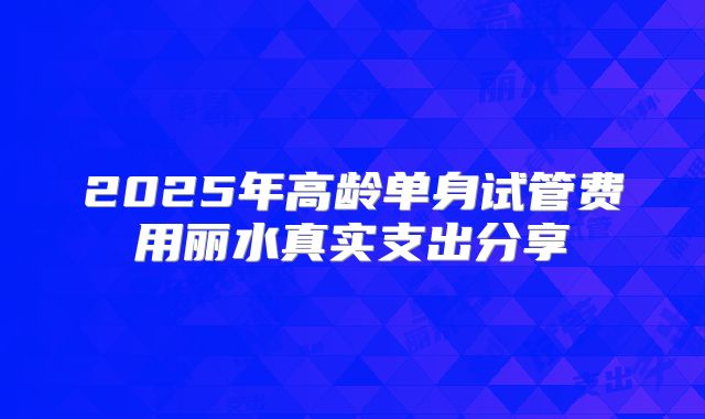 2025年高龄单身试管费用丽水真实支出分享
